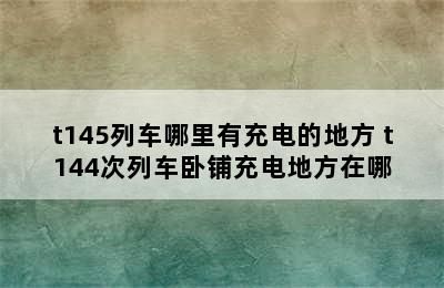 t145列车哪里有充电的地方 t144次列车卧铺充电地方在哪